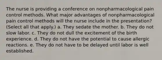 The nurse is providing a conference on nonpharmacological pain control methods. What major advantages of nonpharmacological pain control methods will the nurse include in the presentation? (Select all that apply.) a. They sedate the mother. b. They do not slow labor. c. They do not dull the excitement of the birth experience. d. They do not have the potential to cause allergic reactions. e. They do not have to be delayed until labor is well established.