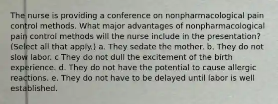 The nurse is providing a conference on nonpharmacological pain control methods. What major advantages of nonpharmacological pain control methods will the nurse include in the presentation? (Select all that apply.) a. They sedate the mother. b. They do not slow labor. c They do not dull the excitement of the birth experience. d. They do not have the potential to cause allergic reactions. e. They do not have to be delayed until labor is well established.