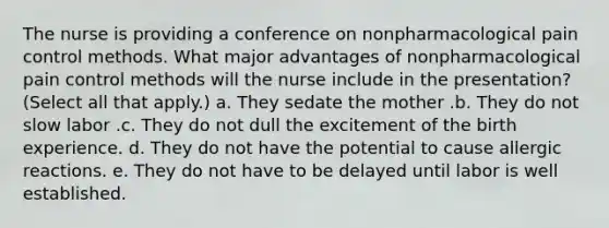 The nurse is providing a conference on nonpharmacological pain control methods. What major advantages of nonpharmacological pain control methods will the nurse include in the presentation? (Select all that apply.) a. They sedate the mother .b. They do not slow labor .c. They do not dull the excitement of the birth experience. d. They do not have the potential to cause allergic reactions. e. They do not have to be delayed until labor is well established.