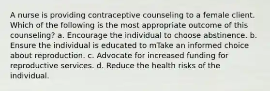 A nurse is providing contraceptive counseling to a female client. Which of the following is the most appropriate outcome of this counseling? a. Encourage the individual to choose abstinence. b. Ensure the individual is educated to mTake an informed choice about reproduction. c. Advocate for increased funding for reproductive services. d. Reduce the health risks of the individual.