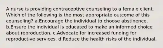 A nurse is providing contraceptive counseling to a female client. Which of the following is the most appropriate outcome of this counseling? a.Encourage the individual to choose abstinence. b.Ensure the individual is educated to make an informed choice about reproduction. c.Advocate for increased funding for reproductive services. d.Reduce the health risks of the individual.