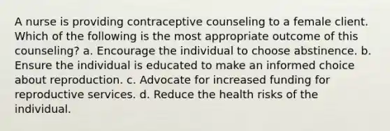 A nurse is providing contraceptive counseling to a female client. Which of the following is the most appropriate outcome of this counseling? a. Encourage the individual to choose abstinence. b. Ensure the individual is educated to make an informed choice about reproduction. c. Advocate for increased funding for reproductive services. d. Reduce the health risks of the individual.