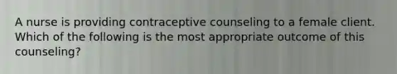 A nurse is providing contraceptive counseling to a female client. Which of the following is the most appropriate outcome of this counseling?