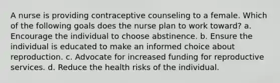 A nurse is providing contraceptive counseling to a female. Which of the following goals does the nurse plan to work toward? a. Encourage the individual to choose abstinence. b. Ensure the individual is educated to make an informed choice about reproduction. c. Advocate for increased funding for reproductive services. d. Reduce the health risks of the individual.