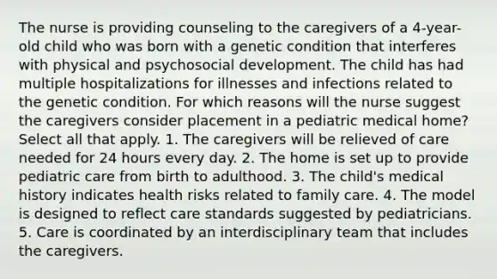 The nurse is providing counseling to the caregivers of a 4-year-old child who was born with a genetic condition that interferes with physical and psychosocial development. The child has had multiple hospitalizations for illnesses and infections related to the genetic condition. For which reasons will the nurse suggest the caregivers consider placement in a pediatric medical home? Select all that apply. 1. The caregivers will be relieved of care needed for 24 hours every day. 2. The home is set up to provide pediatric care from birth to adulthood. 3. The child's medical history indicates health risks related to family care. 4. The model is designed to reflect care standards suggested by pediatricians. 5. Care is coordinated by an interdisciplinary team that includes the caregivers.