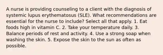 A nurse is providing counseling to a client with the diagnosis of systemic lupus erythematosus (SLE). What recommendations are essential for the nurse to include? Select all that apply. 1. Eat foods high in vitamin C. 2. Take your temperature daily. 3. Balance periods of rest and activity. 4. Use a strong soap when washing the skin. 5. Expose the skin to the sun as often as possible.