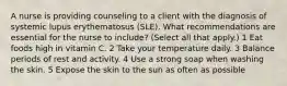 A nurse is providing counseling to a client with the diagnosis of systemic lupus erythematosus (SLE). What recommendations are essential for the nurse to include? (Select all that apply.) 1 Eat foods high in vitamin C. 2 Take your temperature daily. 3 Balance periods of rest and activity. 4 Use a strong soap when washing the skin. 5 Expose the skin to the sun as often as possible