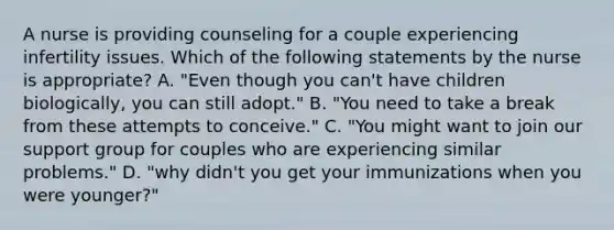 A nurse is providing counseling for a couple experiencing infertility issues. Which of the following statements by the nurse is appropriate? A. "Even though you can't have children biologically, you can still adopt." B. "You need to take a break from these attempts to conceive." C. "You might want to join our support group for couples who are experiencing similar problems." D. "why didn't you get your immunizations when you were younger?"