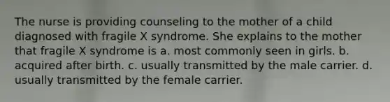 The nurse is providing counseling to the mother of a child diagnosed with fragile X syndrome. She explains to the mother that fragile X syndrome is a. most commonly seen in girls. b. acquired after birth. c. usually transmitted by the male carrier. d. usually transmitted by the female carrier.