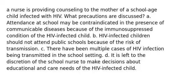 a nurse is providing counseling to the mother of a school-age child infected with HIV. What precautions are discussed? a. Attendance at school may be contraindicated in the presence of communicable diseases because of the immunosuppressed condition of the HIV-infected child. b. HIV-infected children should not attend public schools because of the risk of transmission. c. There have been multiple cases of HIV infection being transmitted in the school setting. d. It is left to the discretion of the school nurse to make decisions about educational and care needs of the HIV-infected child.