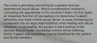 The nurse is providing counseling for a patient who has experienced sexual abuse. Which considerations related to counseling are appropriate in this situation? Select all that apply. An important function of counseling is to determine if patient behaviors may have invited sexual abuse. A nurse functioning as a counselor has no legal responsibilities when dealing with abuse situations. In counseling, the patient is not a partner in the process. Sexual health counseling involves active listening. Family support and counseling may be beneficial for the patient and family members.