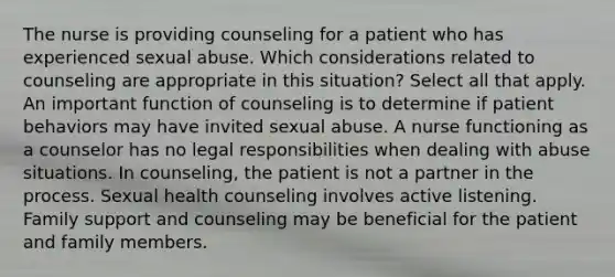 The nurse is providing counseling for a patient who has experienced sexual abuse. Which considerations related to counseling are appropriate in this situation? Select all that apply. An important function of counseling is to determine if patient behaviors may have invited sexual abuse. A nurse functioning as a counselor has no legal responsibilities when dealing with abuse situations. In counseling, the patient is not a partner in the process. Sexual health counseling involves active listening. Family support and counseling may be beneficial for the patient and family members.