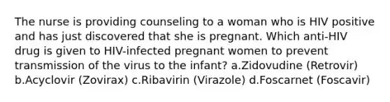 The nurse is providing counseling to a woman who is HIV positive and has just discovered that she is pregnant. Which anti-HIV drug is given to HIV-infected pregnant women to prevent transmission of the virus to the infant? a.Zidovudine (Retrovir) b.Acyclovir (Zovirax) c.Ribavirin (Virazole) d.Foscarnet (Foscavir)