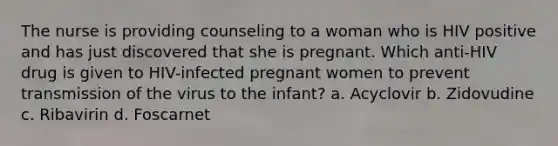 The nurse is providing counseling to a woman who is HIV positive and has just discovered that she is pregnant. Which anti-HIV drug is given to HIV-infected pregnant women to prevent transmission of the virus to the infant? a. Acyclovir b. Zidovudine c. Ribavirin d. Foscarnet