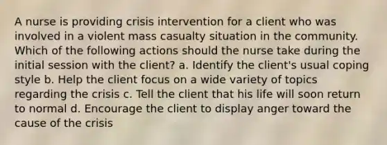 A nurse is providing crisis intervention for a client who was involved in a violent mass casualty situation in the community. Which of the following actions should the nurse take during the initial session with the client? a. Identify the client's usual coping style b. Help the client focus on a wide variety of topics regarding the crisis c. Tell the client that his life will soon return to normal d. Encourage the client to display anger toward the cause of the crisis