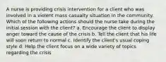 A nurse is providing crisis intervention for a client who was involved in a violent mass casualty situation in the community. Which of the following actions should the nurse take during the initial session with the client? a. Encourage the client to display anger toward the cause of the crisis b. Tell the client that his life will soon return to normal c. Identify the client's usual coping style d. Help the client focus on a wide variety of topics regarding the crisis