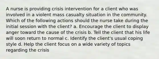 A nurse is providing crisis intervention for a client who was involved in a violent mass casualty situation in the community. Which of the following actions should the nurse take during the initial session with the client? a. Encourage the client to display anger toward the cause of the crisis b. Tell the client that his life will soon return to normal c. Identify the client's usual coping style d. Help the client focus on a wide variety of topics regarding the crisis