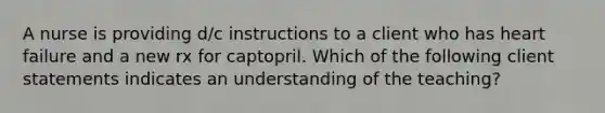 A nurse is providing d/c instructions to a client who has heart failure and a new rx for captopril. Which of the following client statements indicates an understanding of the teaching?