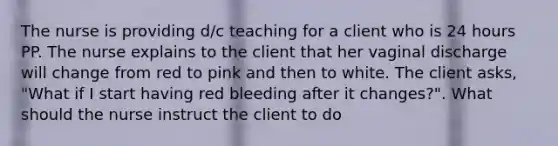 The nurse is providing d/c teaching for a client who is 24 hours PP. The nurse explains to the client that her vaginal discharge will change from red to pink and then to white. The client asks, "What if I start having red bleeding after it changes?". What should the nurse instruct the client to do