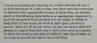 a nurse is providing d/c teaching for a client who has HF and is on fluid restriction of 2,000 mL/day. the client asks the nurse how to determine the appropriate amount of fluids they are allowed. which of the following statements is an appropriate response? A. pour the amount of fluid you drink into an empty 2L bottle to keep track of how much you drink B. each glass contains 8 ounces. there are 30 mL per ounce, so you can have a total of 8 glasses or cups of fluid each day C. this is the same as 2 quarts, or about the same as two pots of coffee D. take sips of water or ice chips so you will not take in too much fluid