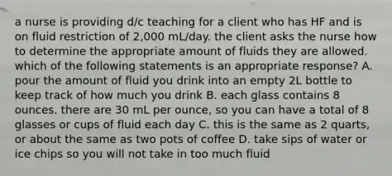 a nurse is providing d/c teaching for a client who has HF and is on fluid restriction of 2,000 mL/day. the client asks the nurse how to determine the appropriate amount of fluids they are allowed. which of the following statements is an appropriate response? A. pour the amount of fluid you drink into an empty 2L bottle to keep track of how much you drink B. each glass contains 8 ounces. there are 30 mL per ounce, so you can have a total of 8 glasses or cups of fluid each day C. this is the same as 2 quarts, or about the same as two pots of coffee D. take sips of water or ice chips so you will not take in too much fluid