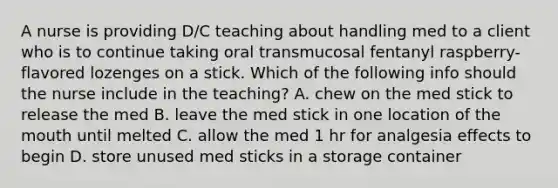 A nurse is providing D/C teaching about handling med to a client who is to continue taking oral transmucosal fentanyl raspberry-flavored lozenges on a stick. Which of the following info should the nurse include in the teaching? A. chew on the med stick to release the med B. leave the med stick in one location of the mouth until melted C. allow the med 1 hr for analgesia effects to begin D. store unused med sticks in a storage container