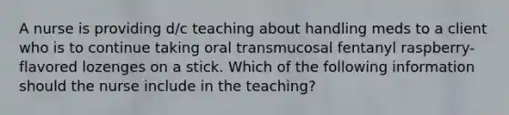 A nurse is providing d/c teaching about handling meds to a client who is to continue taking oral transmucosal fentanyl raspberry-flavored lozenges on a stick. Which of the following information should the nurse include in the teaching?