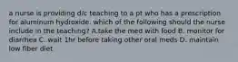 a nurse is providing d/c teaching to a pt who has a prescription for aluminum hydroxide. which of the following should the nurse include in the teaching? A.take the med with food B. monitor for diarrhea C. wait 1hr before taking other oral meds D. maintain low fiber diet