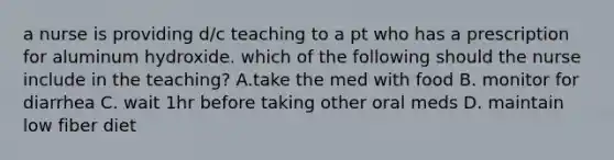 a nurse is providing d/c teaching to a pt who has a prescription for aluminum hydroxide. which of the following should the nurse include in the teaching? A.take the med with food B. monitor for diarrhea C. wait 1hr before taking other oral meds D. maintain low fiber diet