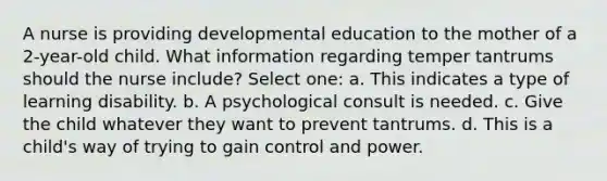 A nurse is providing developmental education to the mother of a 2-year-old child. What information regarding temper tantrums should the nurse include? Select one: a. This indicates a type of learning disability. b. A psychological consult is needed. c. Give the child whatever they want to prevent tantrums. d. This is a child's way of trying to gain control and power.