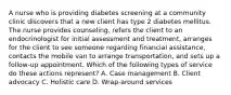 A nurse who is providing diabetes screening at a community clinic discovers that a new client has type 2 diabetes mellitus. The nurse provides counseling, refers the client to an endocrinologist for initial assessment and treatment, arranges for the client to see someone regarding financial assistance, contacts the mobile van to arrange transportation, and sets up a follow-up appointment. Which of the following types of service do these actions represent? A. Case management B. Client advocacy C. Holistic care D. Wrap-around services