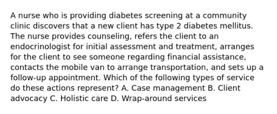 A nurse who is providing diabetes screening at a community clinic discovers that a new client has type 2 diabetes mellitus. The nurse provides counseling, refers the client to an endocrinologist for initial assessment and treatment, arranges for the client to see someone regarding financial assistance, contacts the mobile van to arrange transportation, and sets up a follow-up appointment. Which of the following types of service do these actions represent? A. Case management B. Client advocacy C. Holistic care D. Wrap-around services