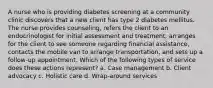 A nurse who is providing diabetes screening at a community clinic discovers that a new client has type 2 diabetes mellitus. The nurse provides counseling, refers the client to an endocrinologist for initial assessment and treatment, arranges for the client to see someone regarding financial assistance, contacts the mobile van to arrange transportation, and sets up a follow-up appointment. Which of the following types of service does these actions represent? a. Case management b. Client advocacy c. Holistic care d. Wrap-around services