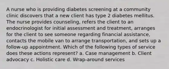 A nurse who is providing diabetes screening at a community clinic discovers that a new client has type 2 diabetes mellitus. The nurse provides counseling, refers the client to an endocrinologist for initial assessment and treatment, arranges for the client to see someone regarding financial assistance, contacts the mobile van to arrange transportation, and sets up a follow-up appointment. Which of the following types of service does these actions represent? a. Case management b. Client advocacy c. Holistic care d. Wrap-around services