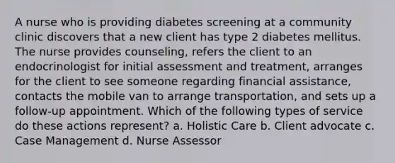 A nurse who is providing diabetes screening at a community clinic discovers that a new client has type 2 diabetes mellitus. The nurse provides counseling, refers the client to an endocrinologist for initial assessment and treatment, arranges for the client to see someone regarding financial assistance, contacts the mobile van to arrange transportation, and sets up a follow-up appointment. Which of the following types of service do these actions represent? a. Holistic Care b. Client advocate c. Case Management d. Nurse Assessor