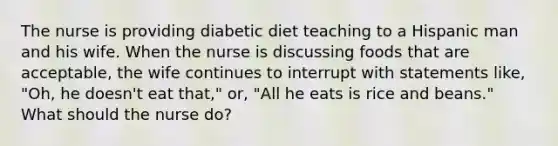 The nurse is providing diabetic diet teaching to a Hispanic man and his wife. When the nurse is discussing foods that are acceptable, the wife continues to interrupt with statements like, "Oh, he doesn't eat that," or, "All he eats is rice and beans." What should the nurse do?