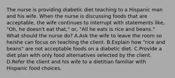 The nurse is providing diabetic diet teaching to a Hispanic man and his wife. When the nurse is discussing foods that are acceptable, the wife continues to interrupt with statements like, "Oh, he doesn't eat that," or, "All he eats is rice and beans." What should the nurse do? A.Ask the wife to leave the room so he/she can focus on teaching the client. B.Explain how "rice and beans" are not acceptable foods on a diabetic diet. C.Provide a diet plan with only food alternatives selected by the client. D.Refer the client and his wife to a dietitian familiar with Hispanic food choices.