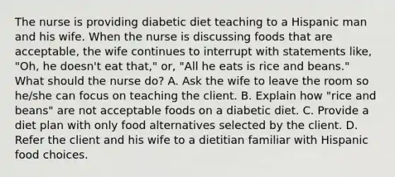 The nurse is providing diabetic diet teaching to a Hispanic man and his wife. When the nurse is discussing foods that are acceptable, the wife continues to interrupt with statements like, "Oh, he doesn't eat that," or, "All he eats is rice and beans." What should the nurse do? A. Ask the wife to leave the room so he/she can focus on teaching the client. B. Explain how "rice and beans" are not acceptable foods on a diabetic diet. C. Provide a diet plan with only food alternatives selected by the client. D. Refer the client and his wife to a dietitian familiar with Hispanic food choices.