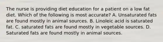 The nurse is providing diet education for a patient on a low fat diet. Which of the following is most accurate? A. Unsaturated fats are found mostly in animal sources. B. Linoleic acid is saturated fat. C. saturated fats are found mostly in vegetable sources. D. Saturated fats are found mostly in animal sources.