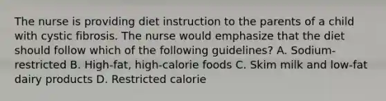 The nurse is providing diet instruction to the parents of a child with cystic fibrosis. The nurse would emphasize that the diet should follow which of the following guidelines? A. Sodium-restricted B. High-fat, high-calorie foods C. Skim milk and low-fat dairy products D. Restricted calorie