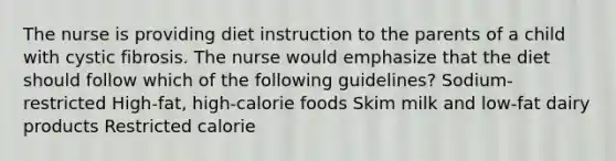 The nurse is providing diet instruction to the parents of a child with cystic fibrosis. The nurse would emphasize that the diet should follow which of the following guidelines? Sodium-restricted High-fat, high-calorie foods Skim milk and low-fat dairy products Restricted calorie