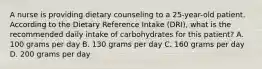 A nurse is providing dietary counseling to a 25-year-old patient. According to the Dietary Reference Intake (DRI), what is the recommended daily intake of carbohydrates for this patient? A. 100 grams per day B. 130 grams per day C. 160 grams per day D. 200 grams per day