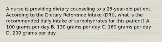 A nurse is providing dietary counseling to a 25-year-old patient. According to the Dietary Reference Intake (DRI), what is the recommended daily intake of carbohydrates for this patient? A. 100 grams per day B. 130 grams per day C. 160 grams per day D. 200 grams per day