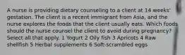 A nurse is providing dietary counseling to a client at 14 weeks' gestation. The client is a recent immigrant from Asia, and the nurse explores the foods that the client usually eats. Which foods should the nurse counsel the client to avoid during pregnancy? Select all that apply. 1 Yogurt 2 Oily fish 3 Apricots 4 Raw shellfish 5 Herbal supplements 6 Soft-scrambled eggs