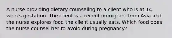 A nurse providing dietary counseling to a client who is at 14 weeks gestation. The client is a recent immigrant from Asia and the nurse explores food the client usually eats. Which food does the nurse counsel her to avoid during pregnancy?