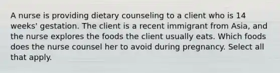 A nurse is providing dietary counseling to a client who is 14 weeks' gestation. The client is a recent immigrant from Asia, and the nurse explores the foods the client usually eats. Which foods does the nurse counsel her to avoid during pregnancy. Select all that apply.