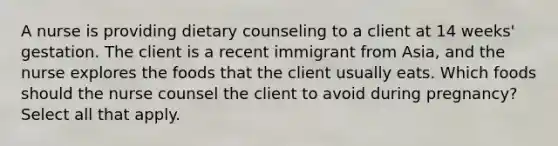 A nurse is providing dietary counseling to a client at 14 weeks' gestation. The client is a recent immigrant from Asia, and the nurse explores the foods that the client usually eats. Which foods should the nurse counsel the client to avoid during pregnancy? Select all that apply.