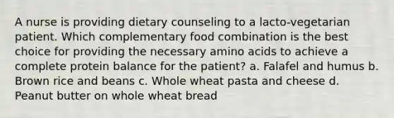 A nurse is providing dietary counseling to a lacto-vegetarian patient. Which complementary food combination is the best choice for providing the necessary amino acids to achieve a complete protein balance for the patient? a. Falafel and humus b. Brown rice and beans c. Whole wheat pasta and cheese d. Peanut butter on whole wheat bread