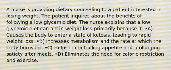 A nurse is providing dietary counseling to a patient interested in losing weight. The patient inquires about the benefits of following a low glycemic diet. The nurse explains that a low glycemic diet can aid in weight loss primarily because it: •A) Causes the body to enter a state of ketosis, leading to rapid weight loss. •B) Increases metabolism and the rate at which the body burns fat. •C) Helps in controlling appetite and prolonging satiety after meals. •D) Eliminates the need for caloric restriction and exercise.