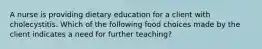 A nurse is providing dietary education for a client with cholecystitis. Which of the following food choices made by the client indicates a need for further teaching?